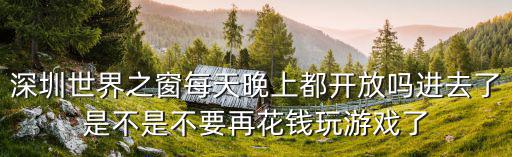 深圳世界之窗每天晚上都開放嗎進去了是不是不要再花錢玩游戲了