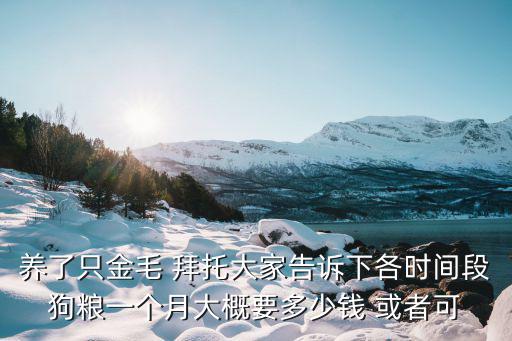 養了只金毛 拜托大家告訴下各時間段狗糧一個月大概要多少錢 或者可