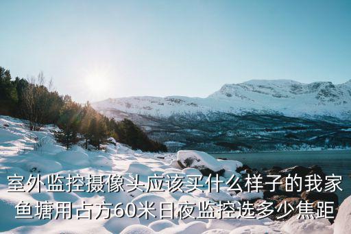室外監控攝像頭應該買什么樣子的我家魚塘用占方60米日夜監控選多少焦距