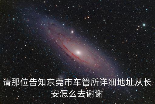 請那位告知東莞市車管所詳細地址從長安怎么去謝謝