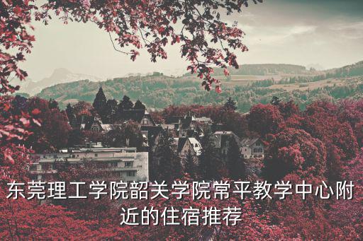 東莞理工學院韶關學院常平教學中心附近的住宿推薦