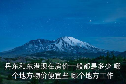 丹東和東港現(xiàn)在房?jī)r(jià)一般都是多少 哪個(gè)地方物價(jià)便宜些 哪個(gè)地方工作