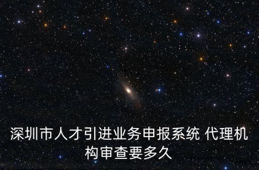 深圳市人才引進業務申報系統 代理機構審查要多久