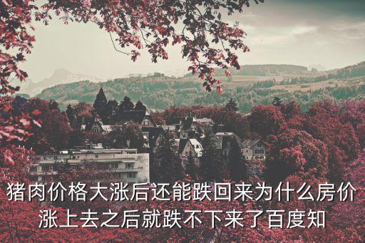 豬肉價格大漲后還能跌回來為什么房價漲上去之后就跌不下來了百度知