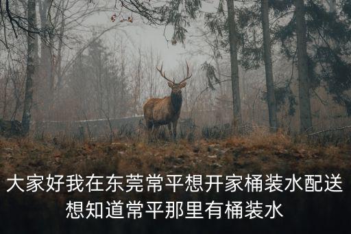 大家好我在東莞常平想開家桶裝水配送想知道常平那里有桶裝水