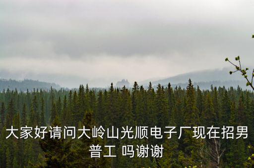 大家好請問大嶺山光順電子廠現(xiàn)在招男普工 嗎謝謝