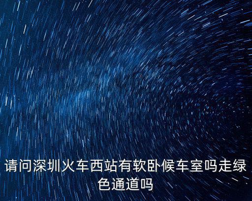 請問深圳火車西站有軟臥候車室嗎走綠色通道嗎