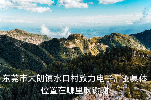 東莞市大朗鎮(zhèn)水口村致力電子廠的具體位置在哪里啊謝謝