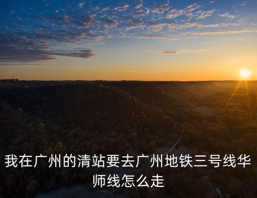 我在廣州的清站要去廣州地鐵三號線華師線怎么走