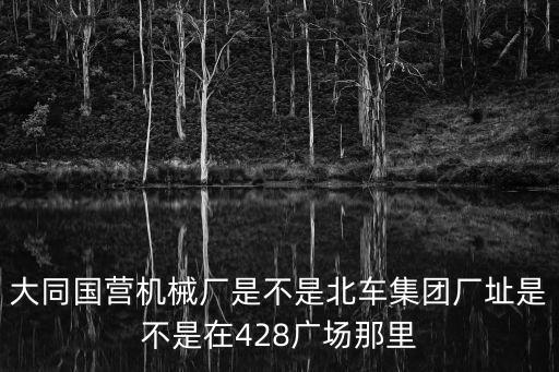 大同國(guó)營(yíng)機(jī)械廠是不是北車集團(tuán)廠址是不是在428廣場(chǎng)那里