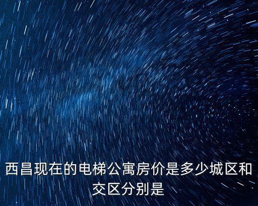 西昌現(xiàn)在的電梯公寓房價是多少城區(qū)和交區(qū)分別是
