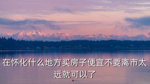 在懷化什么地方買房子便宜不要離市太遠(yuǎn)就可以了