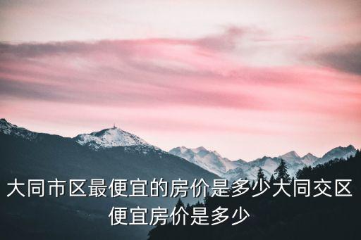 大同市區(qū)最便宜的房價(jià)是多少大同交區(qū)便宜房價(jià)是多少