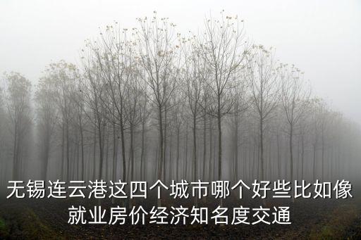 房價與就業哪個更好，無錫連云港這四個城市哪個好些比如像就業房價經濟知名度交通