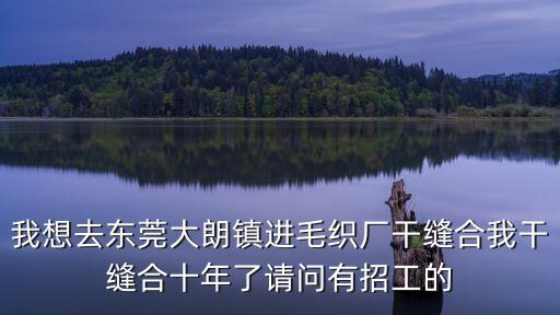 我想去東莞大朗鎮進毛織廠干縫合我干縫合十年了請問有招工的