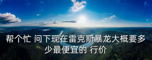 幫個忙 問下現(xiàn)在雷克斯暴龍大概要多少最便宜的 行價