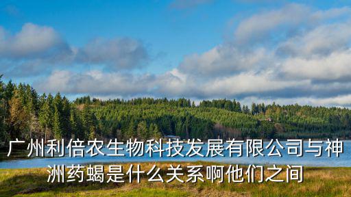廣州利倍農(nóng)生物科技發(fā)展有限公司與神洲藥蝎是什么關系啊他們之間