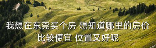 我想在東莞買個房 想知道哪里的房價比較便宜 位置又好呢