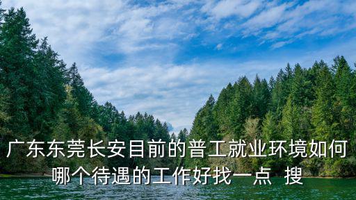 廣東東莞長(zhǎng)安目前的普工就業(yè)環(huán)境如何哪個(gè)待遇的工作好找一點(diǎn)  搜