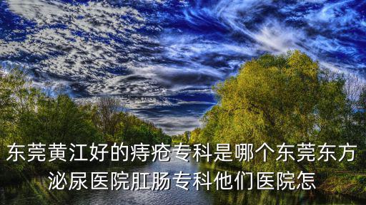 東莞黃江好的痔瘡專科是哪個東莞東方泌尿醫(yī)院肛腸專科他們醫(yī)院怎