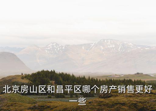 房山和昌平哪個(gè)房價(jià)高點(diǎn)，北京房山區(qū)和昌平區(qū)哪個(gè)房產(chǎn)銷售更好一些