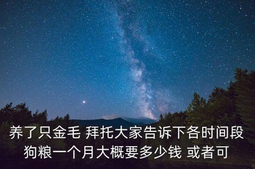 養(yǎng)了只金毛 拜托大家告訴下各時間段狗糧一個月大概要多少錢 或者可