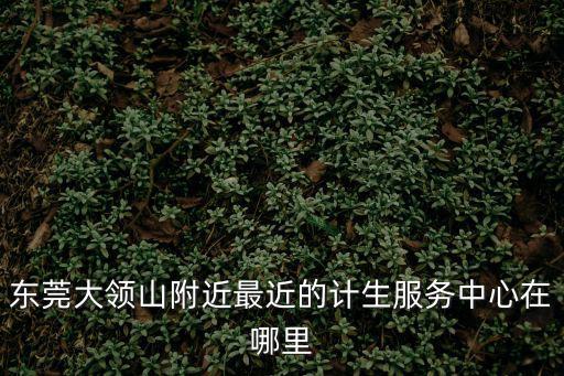 東莞大領山附近最近的計生服務中心在哪里