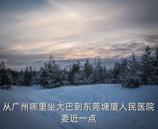 從廣州哪里坐大巴到東莞塘廈人民醫院要近一點