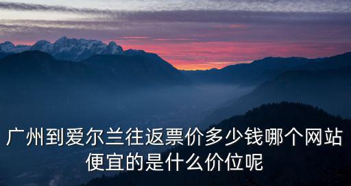 廣州到愛爾蘭往返票價多少錢哪個網站便宜的是什么價位呢