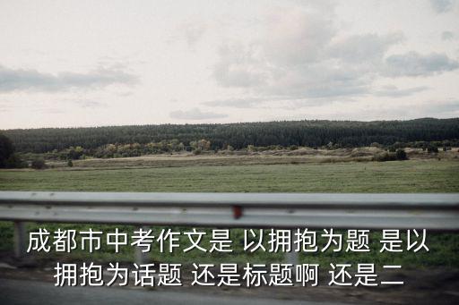 成都市中考作文是 以擁抱為題 是以擁抱為話題 還是標題啊 還是二
