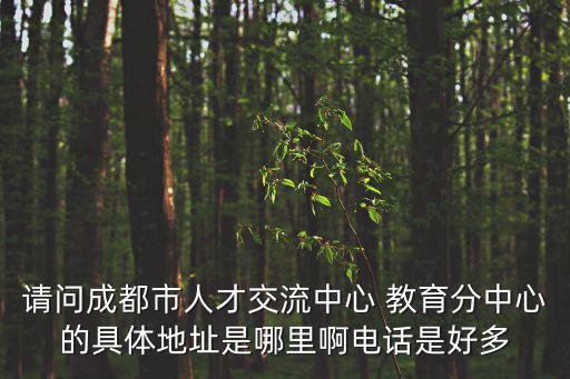 成都市教育人才服務中心位置，請問成都市人才交流中心 教育分中心的具體地址是哪里啊電話是好多