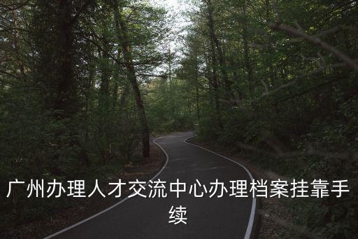 廣州辦理人才交流中心辦理檔案掛靠手續
