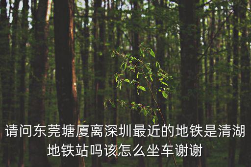 請問東莞塘廈離深圳最近的地鐵是清湖地鐵站嗎該怎么坐車謝謝
