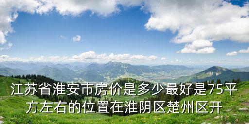 淮安哪個區域房價最高，江蘇省淮安市房價是多少最好是75平方左右的位置在淮陰區楚州