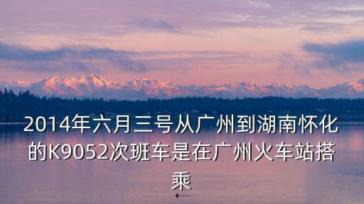 廣州到懷化K9052，2014年六月三號從廣州到湖南懷化的K9052次班車是在廣州火車站搭乘