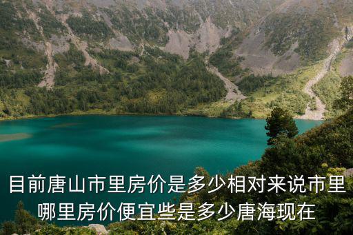 目前唐山市里房價是多少相對來說市里哪里房價便宜些是多少唐海現在