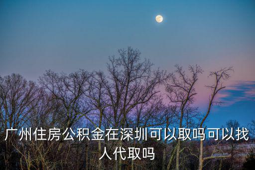 廣州住房公積金在深圳可以取嗎可以找人代取嗎
