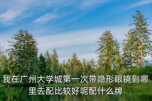 我在廣州大學(xué)城第一次帶隱形眼鏡到哪里去配比較好呢配什么牌