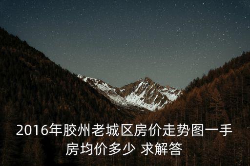 2016年膠州老城區房價走勢圖一手房均價多少 求解答