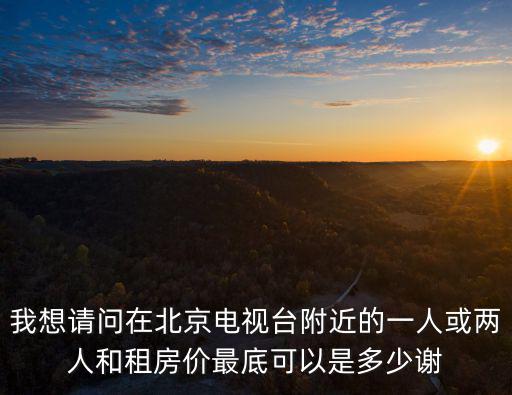 我想請(qǐng)問(wèn)在北京電視臺(tái)附近的一人或兩人和租房?jī)r(jià)最底可以是多少謝