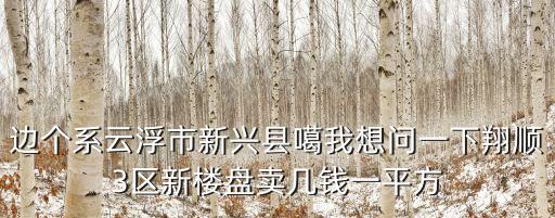邊個(gè)系云浮市新興縣噶我想問一下翔順3區(qū)新樓盤賣幾錢一平方