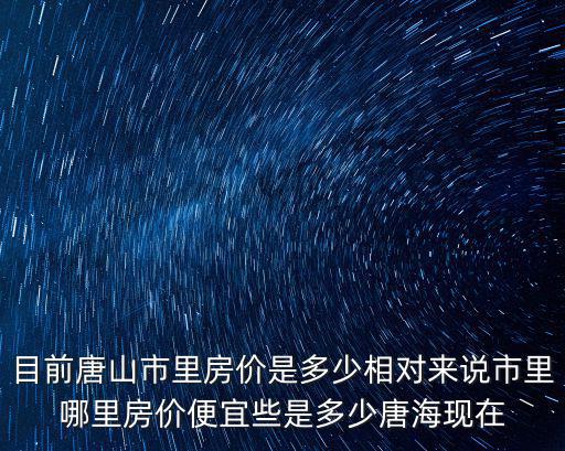 目前唐山市里房價是多少相對來說市里哪里房價便宜些是多少唐海現(xiàn)在