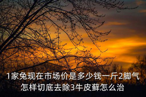 1家兔現在市場價是多少錢一斤2腳氣怎樣切底去除3牛皮蘚怎么治