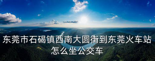 東莞市石碣鎮西南大圓街到東莞火車站怎么坐公交車