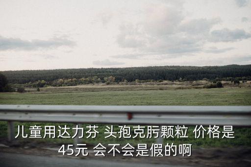 兒童用達力芬 頭孢克肟顆粒 價格是45元 會不會是假的啊