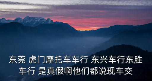 東莞 虎門摩托車車行 東興車行東勝車行 是真假啊他們都說現(xiàn)車交