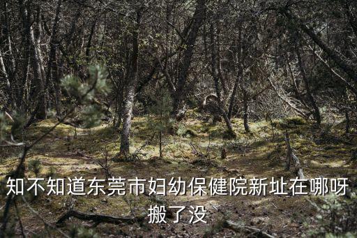 知不知道東莞市婦幼保健院新址在哪呀搬了沒(méi)