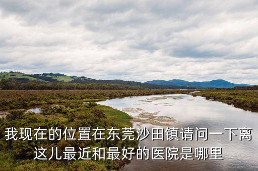 我現在的位置在東莞沙田鎮請問一下離這兒最近和最好的醫院是哪里