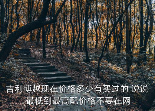 吉利博越現在價格多少有買過的 說說 最低到最高配價格不要在網