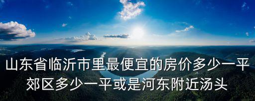 山東省臨沂市里最便宜的房價(jià)多少一平郊區(qū)多少一平或是河?xùn)|附近湯頭